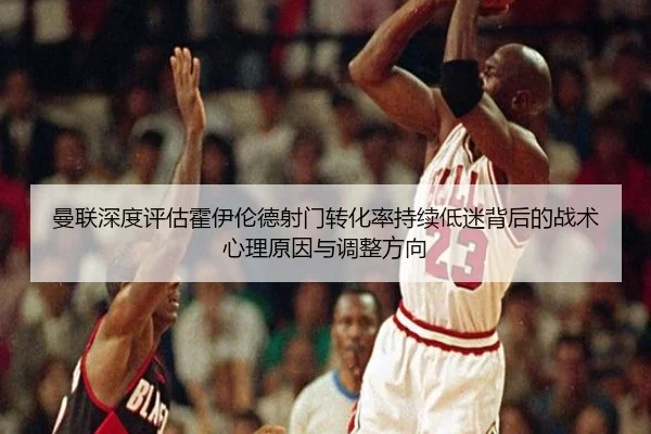 曼联深度评估霍伊伦德射门转化率持续低迷背后的战术心理原因与调整方向