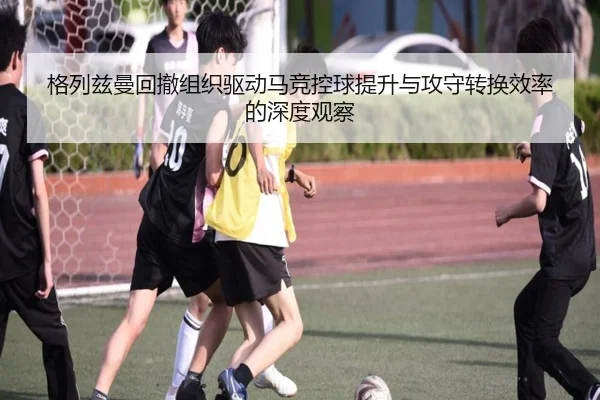 格列兹曼回撤组织驱动马竞控球提升与攻守转换效率的深度观察